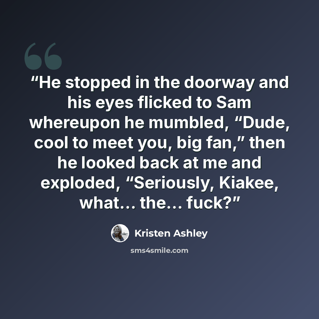 “He stopped in the doorway and his eyes flicked to Sam whereupon he mumbled, “Dude, cool to meet you, big fan,” then he looked back at me and exploded, “Seriously, Kiakee, what… the… fuck?” quote by Kristen Ashley