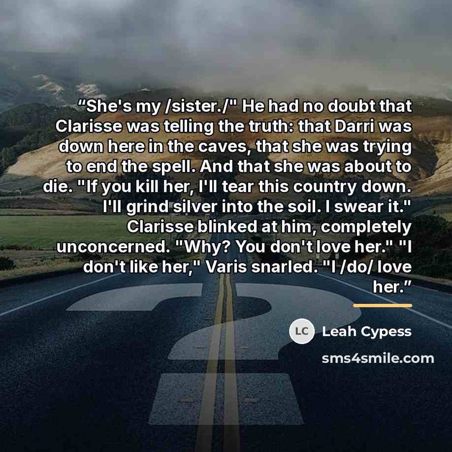 “She's my /sister./" He had no doubt that Clarisse was telling the truth: that Darri was down here in the caves, that she was trying to end the spell. And that she was about to die. "If you kill her, I'll tear this country down. I'll grind silver into the soil. I swear it." Clarisse blinked at him…” quote by Leah Cypess