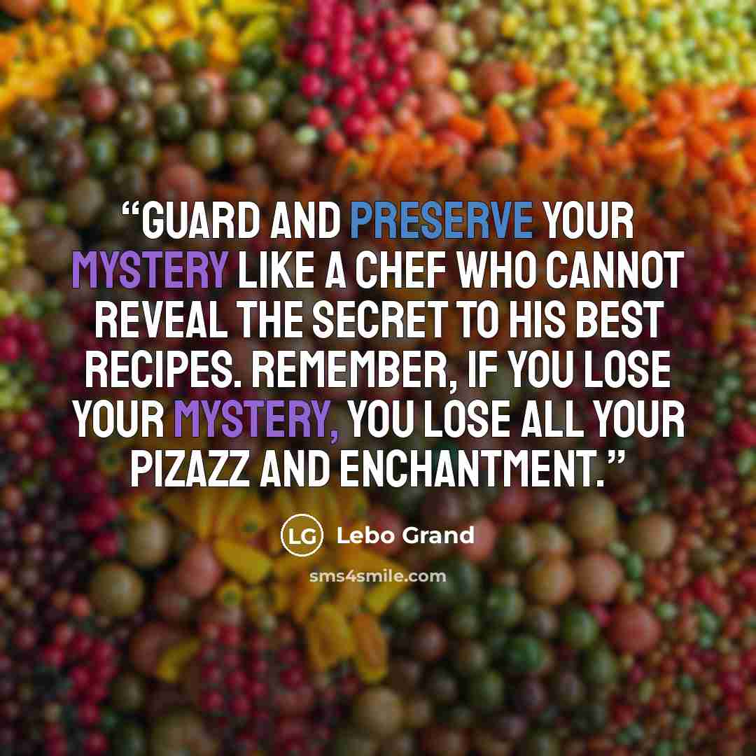 “Guard and preserve your mystery like a chef who cannot reveal the secret to his best recipes. Remember, if you lose your mystery, you lose all your pizazz and enchantment.” quote by Lebo Grand