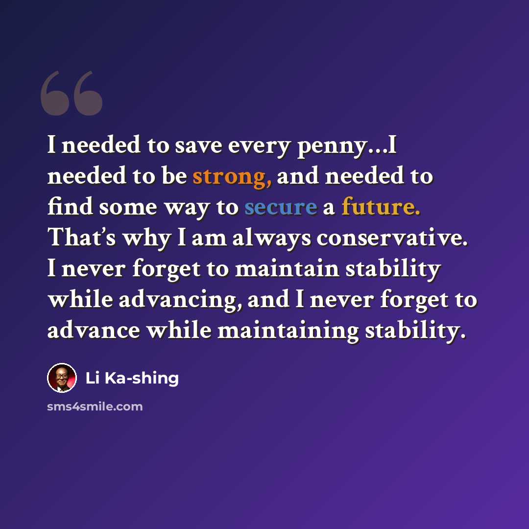 “I needed to save every penny…I needed to be strong, and needed to find some way to secure a future. That’s why I am always conservative. I never forget to maintain stability while advancing, and I never forget to advance while maintaining stability.” quote by Li Ka-shing