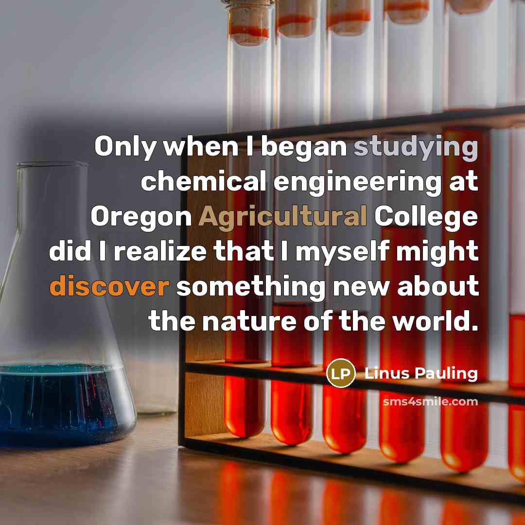 “Only when I began studying chemical engineering at Oregon Agricultural College did I realize that I myself might discover something new about the nature of the world.” quote by Linus Pauling