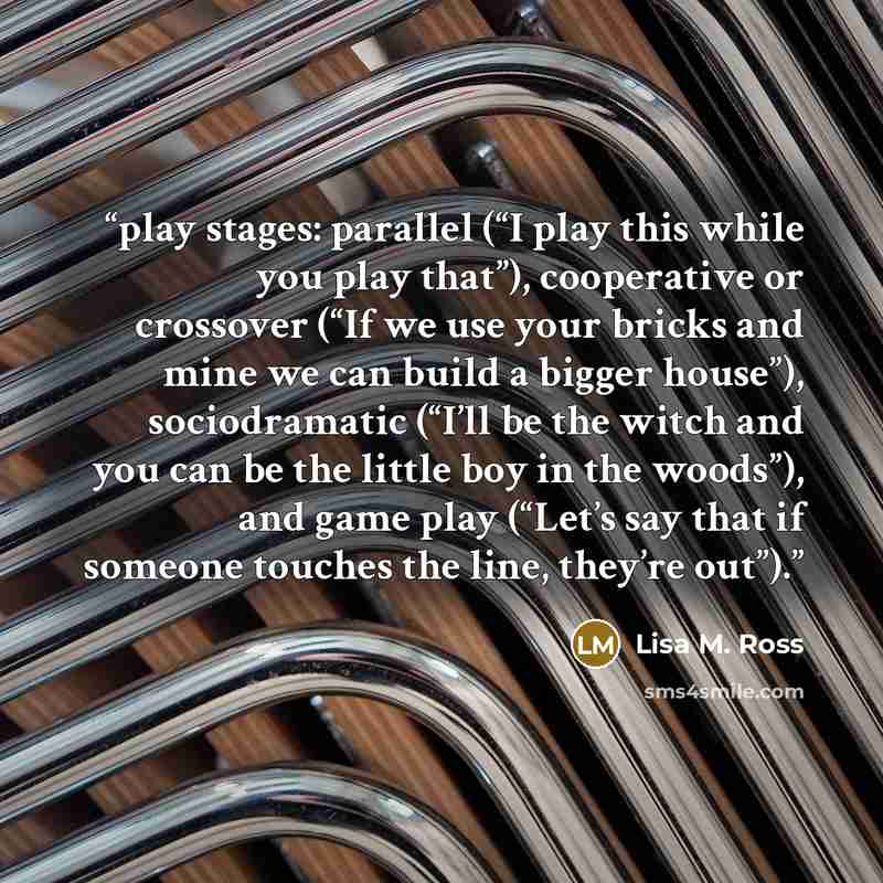 “play stages: parallel (“I play this while you play that”), cooperative or crossover (“If we use your bricks and mine we can build a bigger house”), sociodramatic (“I’ll be the witch and you can be the little boy in the woods”), and game play (“Let’s say that if someone touches the line, they’re…” quote by Lisa M. Ross