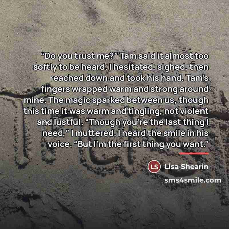 “Do you trust me?” Tam said it almost too softly to be heard. I hesitated, sighed, then reached down and took his hand. Tam’s fingers wrapped warm and strong around mine. The magic sparked between us, though this time it was warm and tingling, not violent and lustful. “Though you’re the last thing…” quote by Lisa Shearin