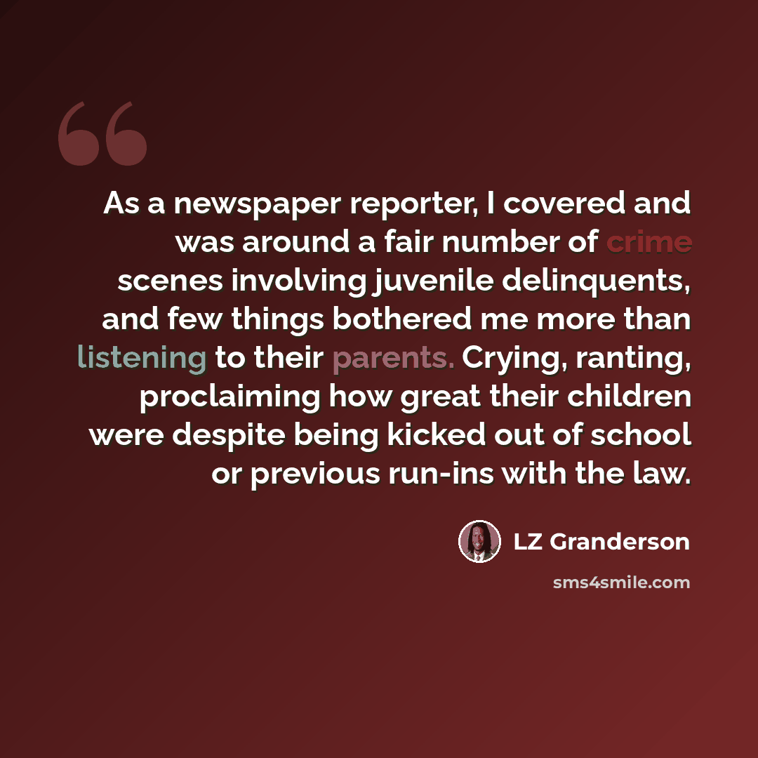 “As a newspaper reporter, I covered and was around a fair number of crime scenes involving juvenile delinquents, and few things bothered me more than listening to their parents. Crying, ranting, proclaiming how great their children were despite being kicked out of school or previous run-ins with…” quote by LZ Granderson