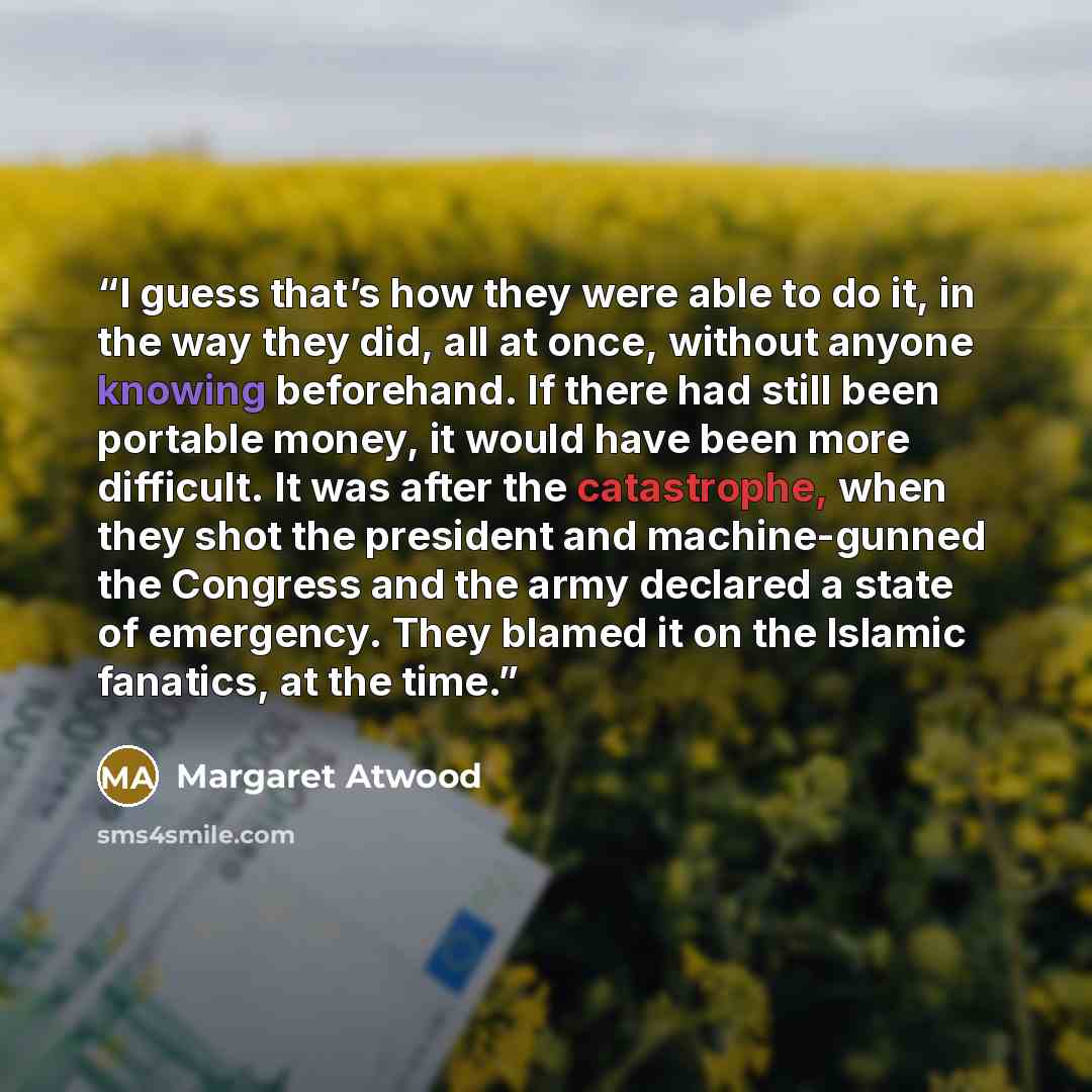 “I guess that’s how they were able to do it, in the way they did, all at once, without anyone knowing beforehand. If there had still been portable money, it would have been more difficult. It was after the catastrophe, when they shot the president and machine-gunned the Congress and the army…” quote by Margaret Atwood