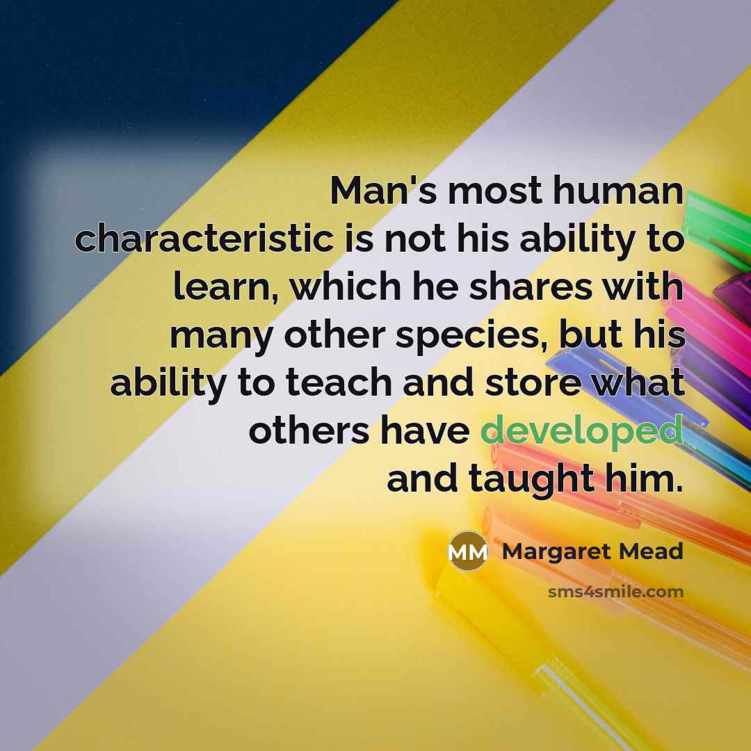 “Man's most human characteristic is not his ability to learn, which he shares with many other species, but his ability to teach and store what others have developed and taught him.” quote by Margaret Mead