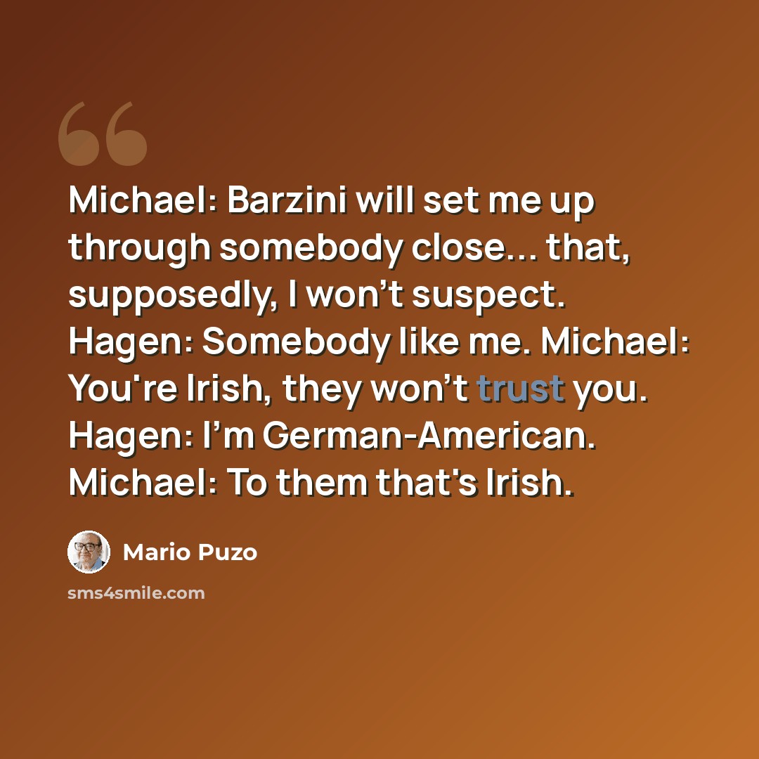 “Michael: Barzini will set me up through somebody close... that, supposedly, I won't suspect. Hagen: Somebody like me. Michael: You're Irish, they won't trust you. Hagen: I'm German-American. Michael: To them that's Irish.” quote by Mario Puzo