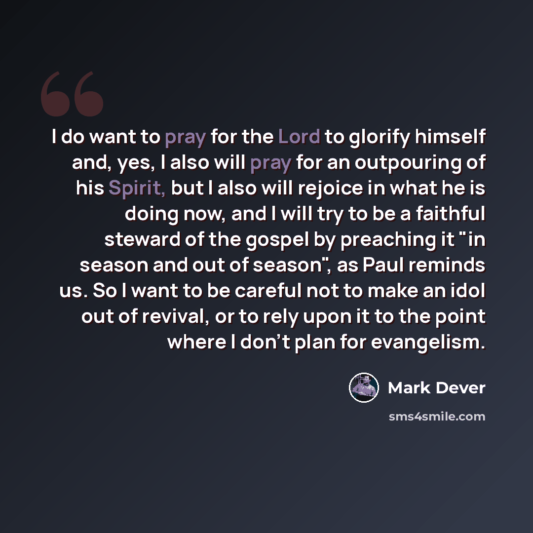 “I do want to pray for the Lord to glorify himself and, yes, I also will pray for an outpouring of his Spirit, but I also will rejoice in what he is doing now, and I will try to be a faithful steward of the gospel by preaching it "in season and out of season", as Paul reminds us. So I want to be…” quote by Mark Dever