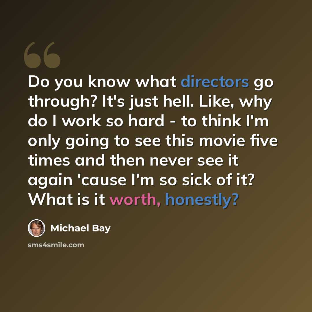 “Do you know what directors go through? It's just hell. Like, why do I work so hard - to think I'm only going to see this movie five times and then never see it again 'cause I'm so sick of it? What is it worth, honestly?” quote by Michael Bay