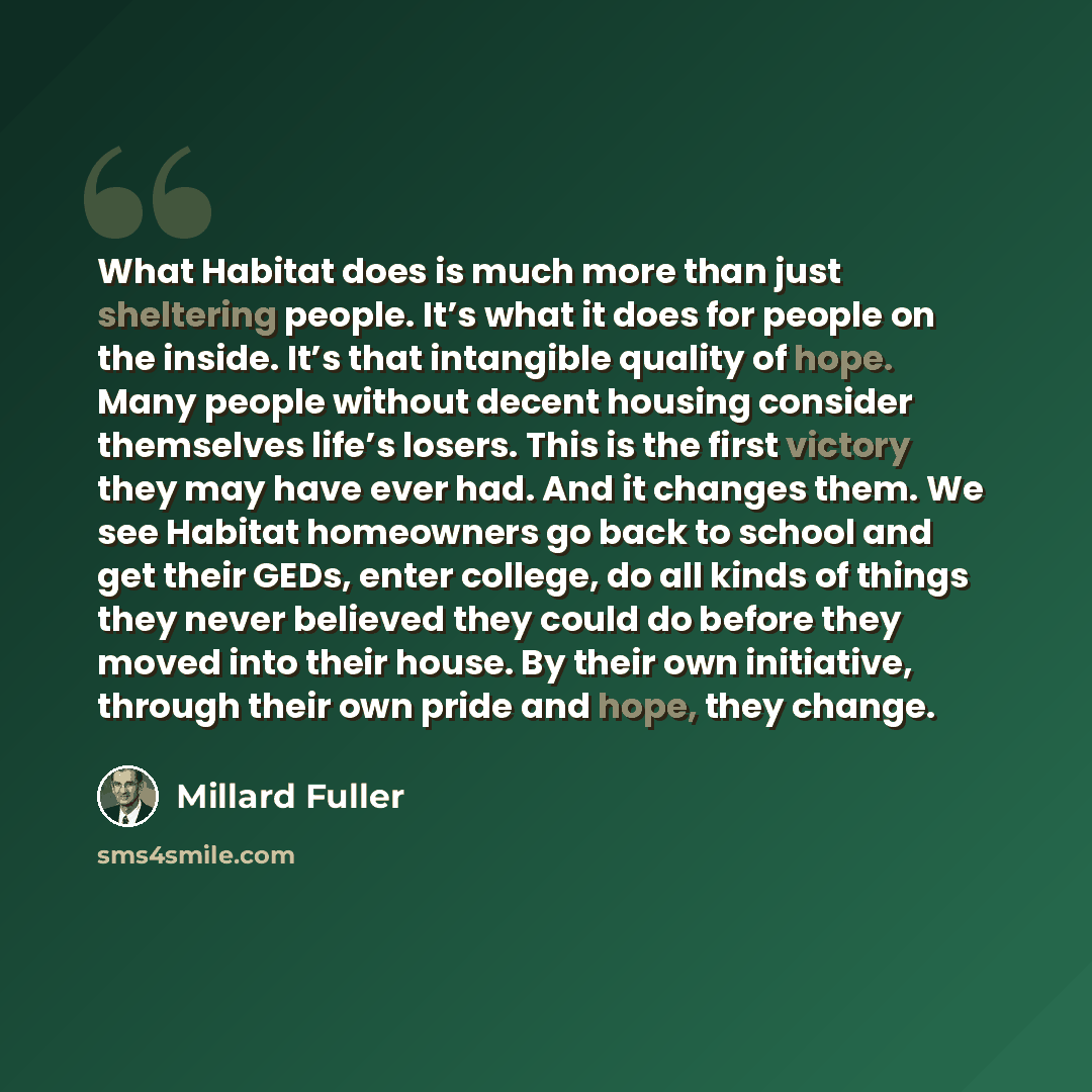 “What Habitat does is much more than just sheltering people. It’s what it does for people on the inside. It’s that intangible quality of hope. Many people without decent housing consider themselves life’s losers. This is the first victory they may have ever had. And it changes them. We see Habitat…” quote by Millard Fuller