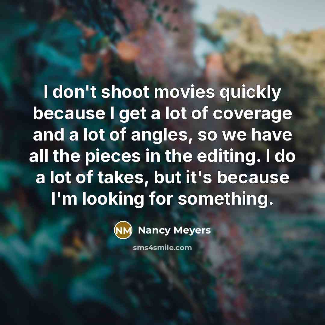 “I don't shoot movies quickly because I get a lot of coverage and a lot of angles, so we have all the pieces in the editing. I do a lot of takes, but it's because I'm looking for something.” quote by Nancy Meyers