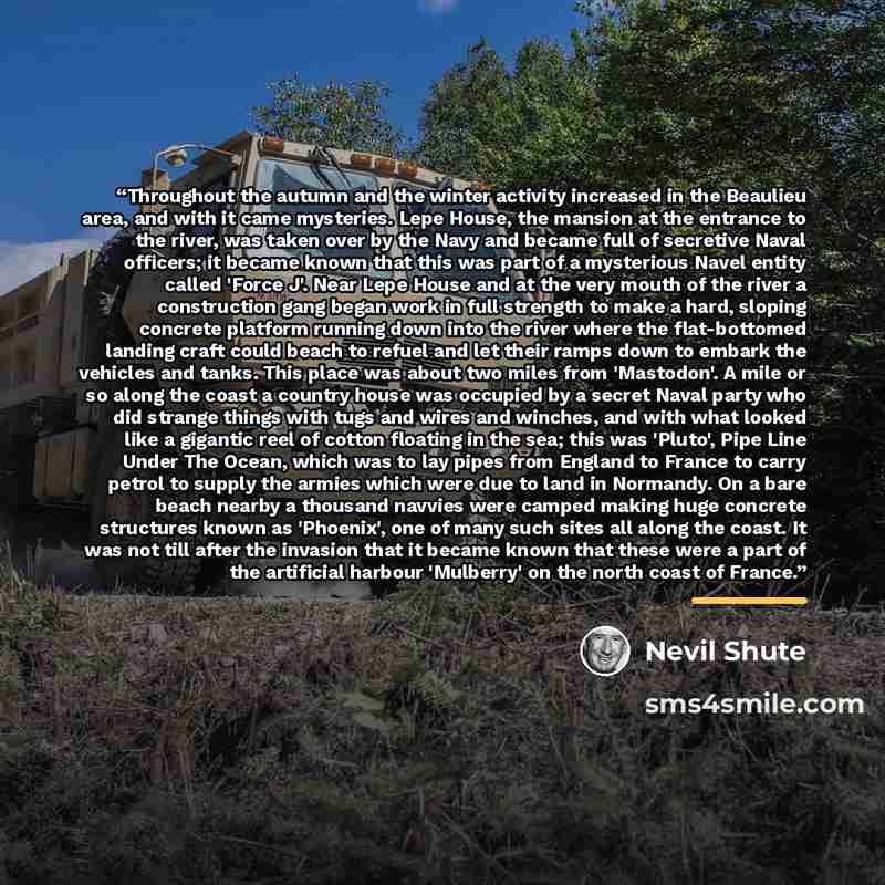 “Throughout the autumn and the winter activity increased in the Beaulieu area, and with it came mysteries. Lepe House, the mansion at the entrance to the river, was taken over by the Navy and became full of secretive Naval officers; it became known that this was part of a mysterious Navel entity…” quote by Nevil Shute