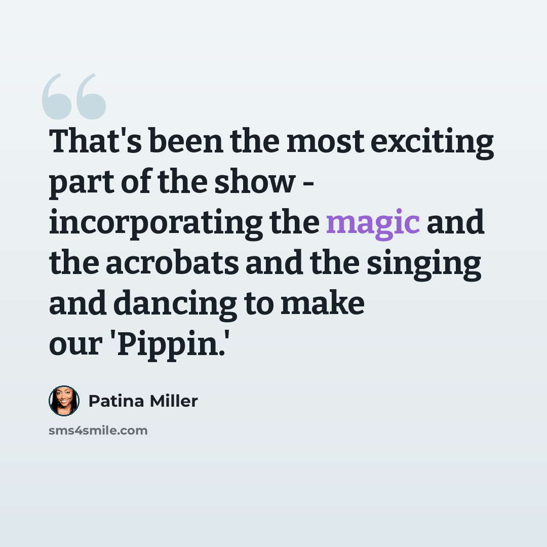 “That's been the most exciting part of the show - incorporating the magic and the acrobats and the singing and dancing to make our 'Pippin.'” quote by Patina Miller