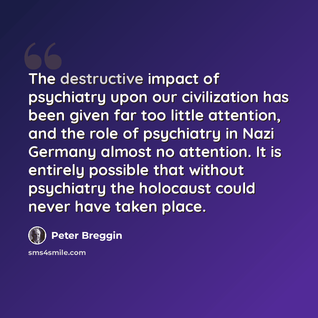 “The destructive impact of psychiatry upon our civilization has been given far too little attention, and the role of psychiatry in Nazi Germany almost no attention. It is entirely possible that without psychiatry the holocaust could never have taken place.” quote by Peter Breggin