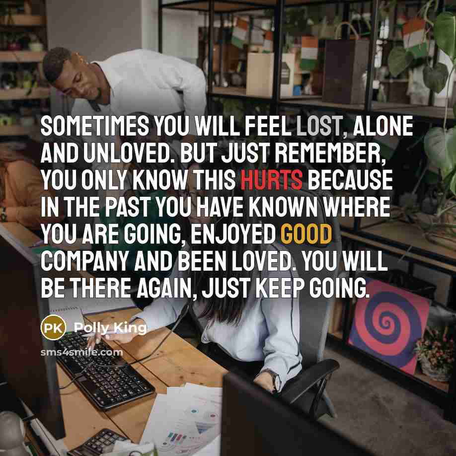 “Sometimes you will feel lost, alone and unloved. But just remember, you only know this hurts because in the past you have known where you are going, enjoyed good company and been loved. You will be there again, just keep going.” quote by Polly King