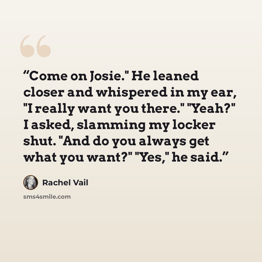 “Come on Josie." He leaned closer and whispered in my ear, "I really want you there." "Yeah?" I asked, slamming my locker shut. "And do you always get what you want?" "Yes," he said.” quote by Rachel Vail