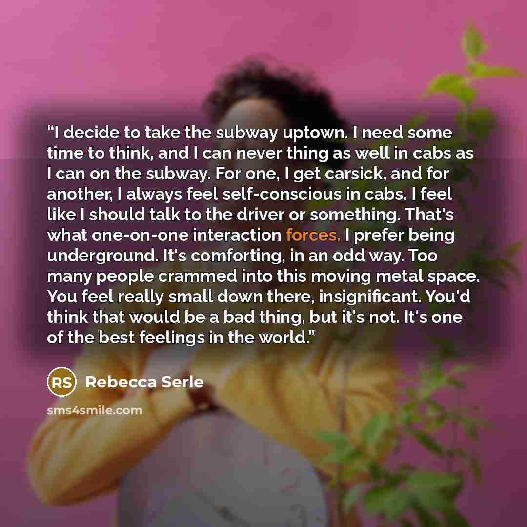 “I decide to take the subway uptown. I need some time to think, and I can never thing as well in cabs as I can on the subway. For one, I get carsick, and for another, I always feel self-conscious in cabs. I feel like I should talk to the driver or something. That's what one-on-one interaction…” quote by Rebecca Serle