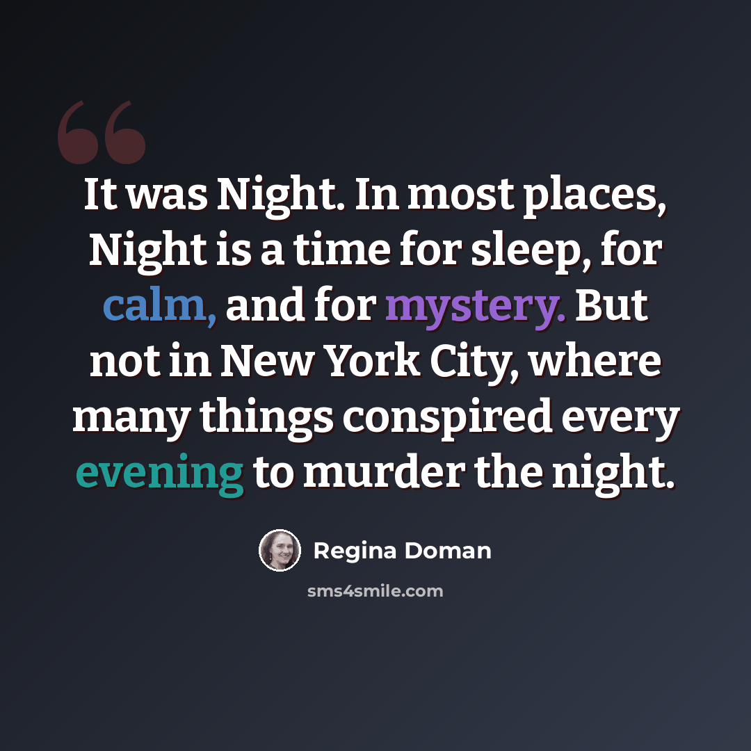 “It was Night. In most places, Night is a time for sleep, for calm, and for mystery. But not in New York City, where many things conspired every evening to murder the night.” quote by Regina Doman