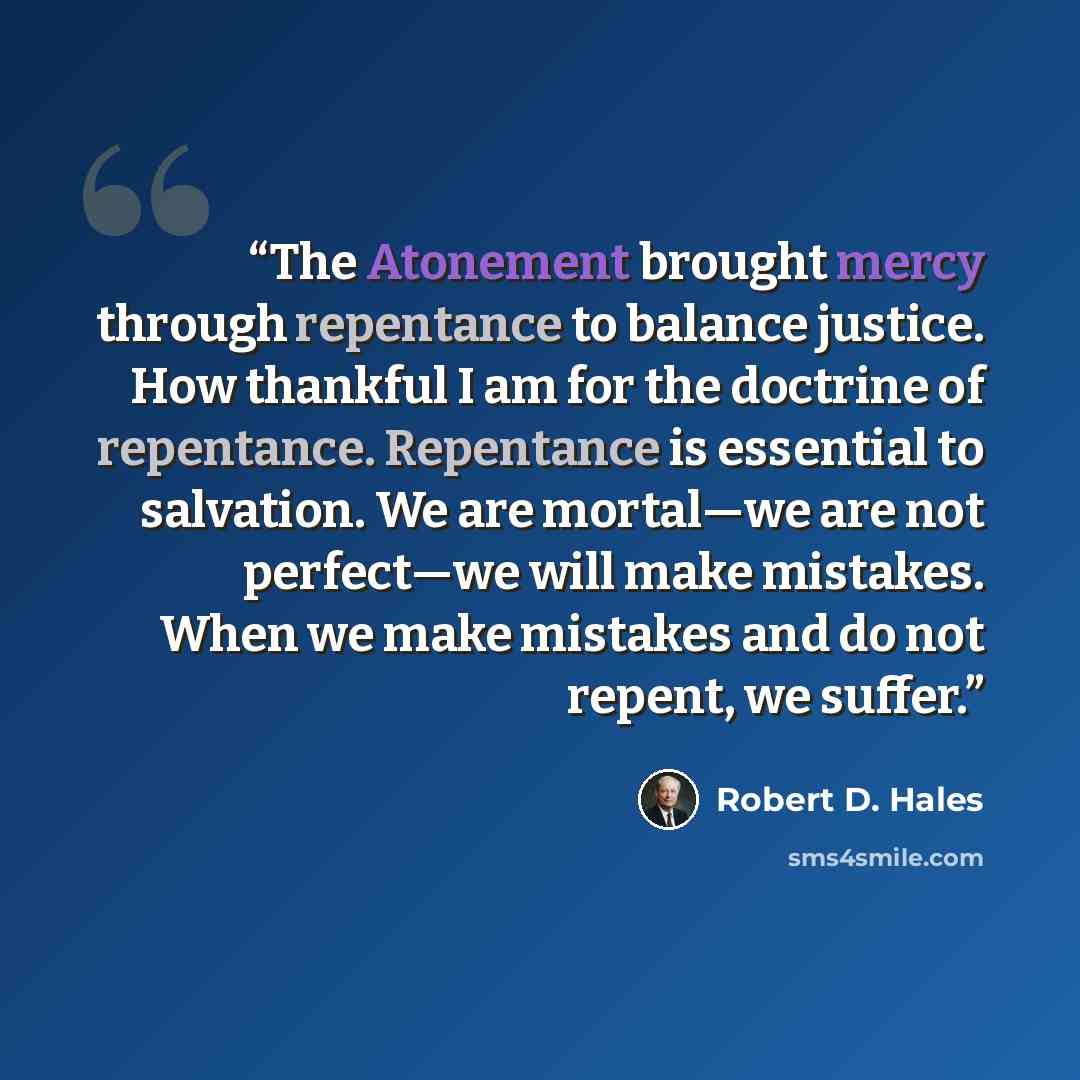 “The Atonement brought mercy through repentance to balance justice. How thankful I am for the doctrine of repentance. Repentance is essential to salvation. We are mortal—we are not perfect—we will make mistakes. When we make mistakes and do not repent, we suffer.” quote by Robert D. Hales