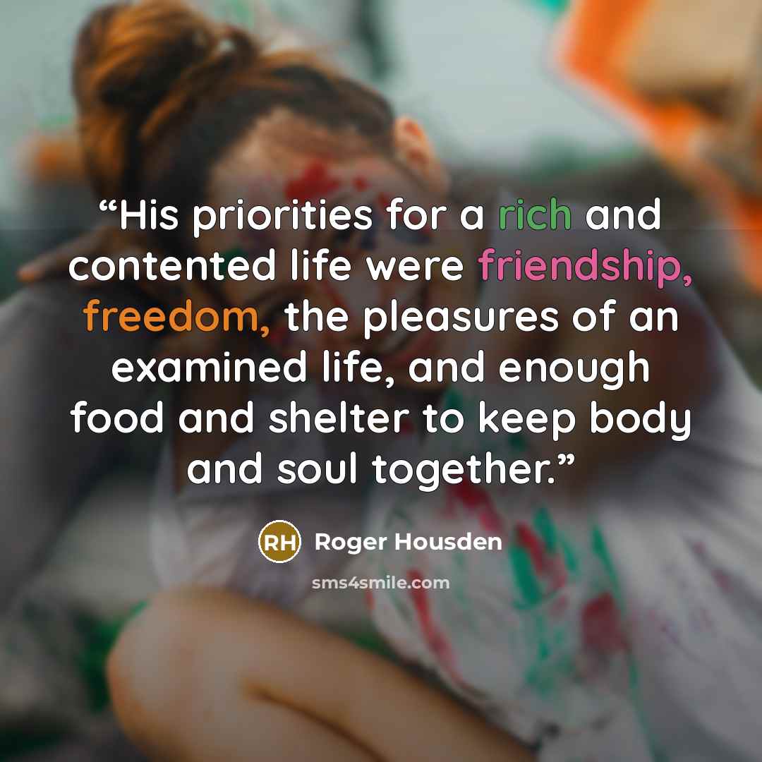 “His priorities for a rich and contented life were friendship, freedom, the pleasures of an examined life, and enough food and shelter to keep body and soul together.” quote by Roger Housden