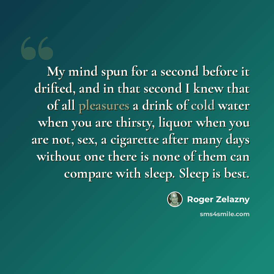“My mind spun for a second before it drifted, and in that second I knew that of all pleasures a drink of cold water when you are thirsty, liquor when you are not, sex, a cigarette after many days without one there is none of them can compare with sleep. Sleep is best.” quote by Roger Zelazny