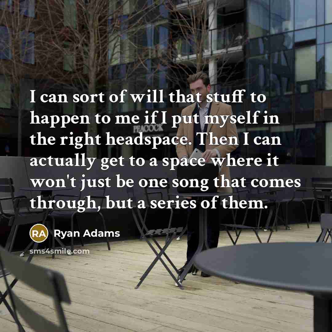 “I can sort of will that stuff to happen to me if I put myself in the right headspace. Then I can actually get to a space where it won't just be one song that comes through, but a series of them.” quote by Ryan Adams