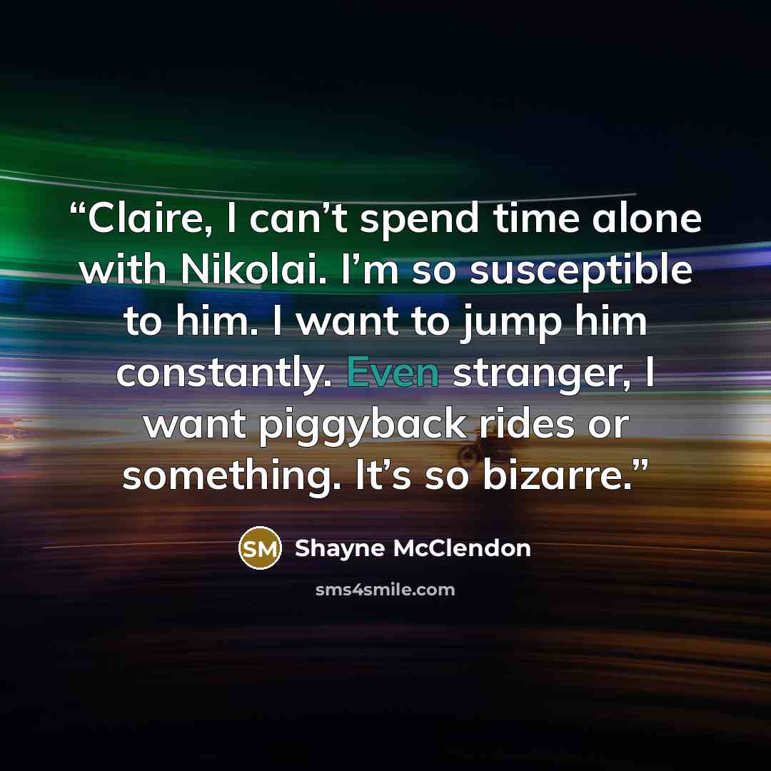 “Claire, I can’t spend time alone with Nikolai. I’m so susceptible to him. I want to jump him constantly. Even stranger, I want piggyback rides or something. It’s so bizarre.” quote by Shayne McClendon