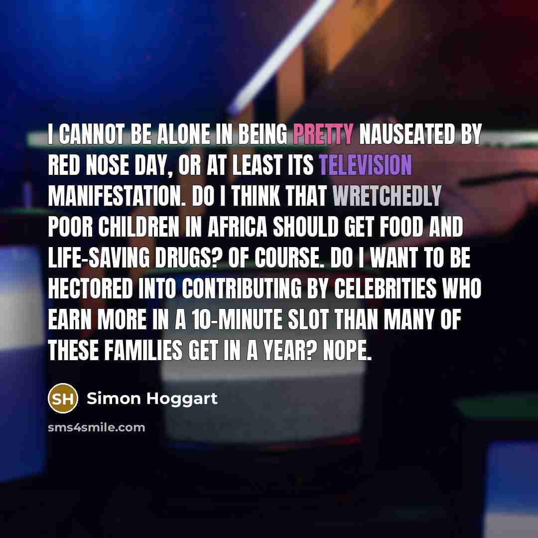 “I cannot be alone in being pretty nauseated by Red Nose Day, or at least its television manifestation. Do I think that wretchedly poor children in Africa should get food and life-saving drugs? Of course. Do I want to be hectored into contributing by celebrities who earn more in a 10-minute slot…” quote by Simon Hoggart