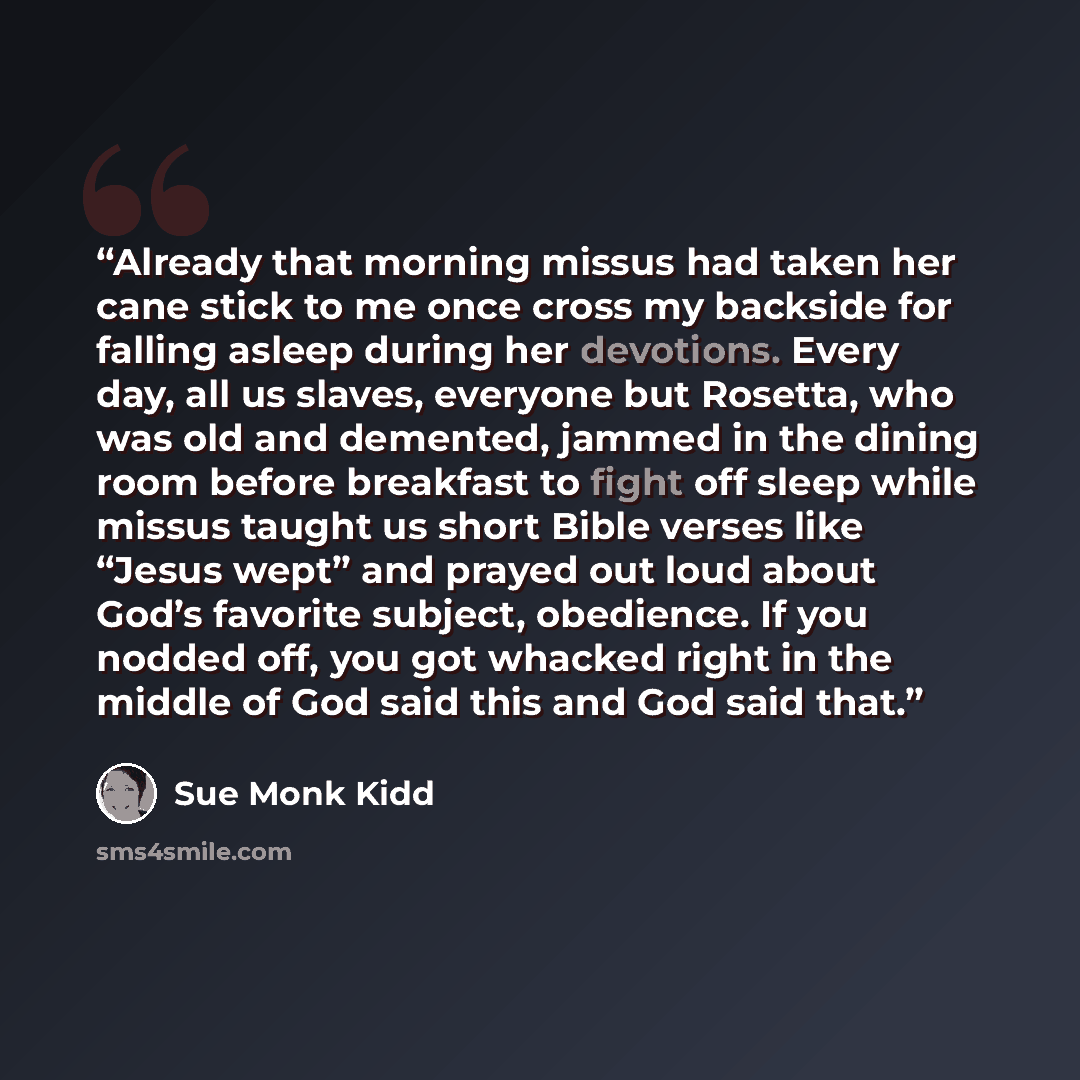 “Already that morning missus had taken her cane stick to me once cross my backside for falling asleep during her devotions. Every day, all us slaves, everyone but Rosetta, who was old and demented, jammed in the dining room before breakfast to fight off sleep while missus taught us short Bible…” quote by Sue Monk Kidd