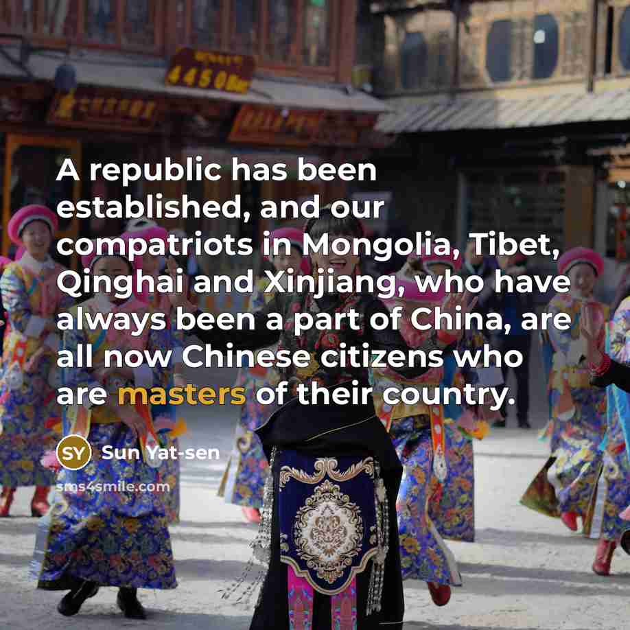 “A republic has been established, and our compatriots in Mongolia, Tibet, Qinghai and Xinjiang, who have always been a part of China, are all now Chinese citizens who are masters of their country.” quote by Sun Yat-sen