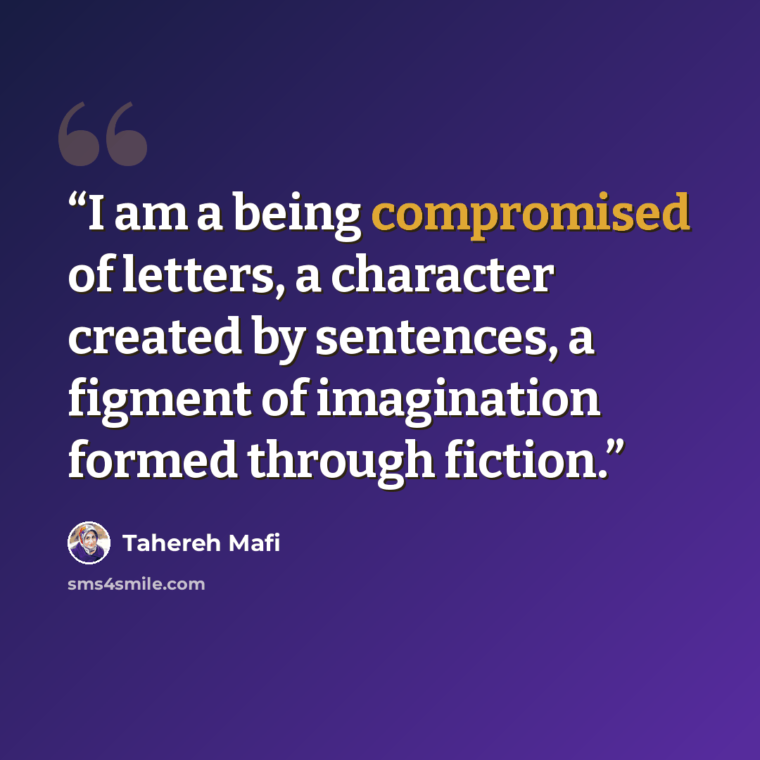 “I am a being compromised of letters, a character created by sentences, a figment of imagination formed through fiction.” quote by Tahereh Mafi