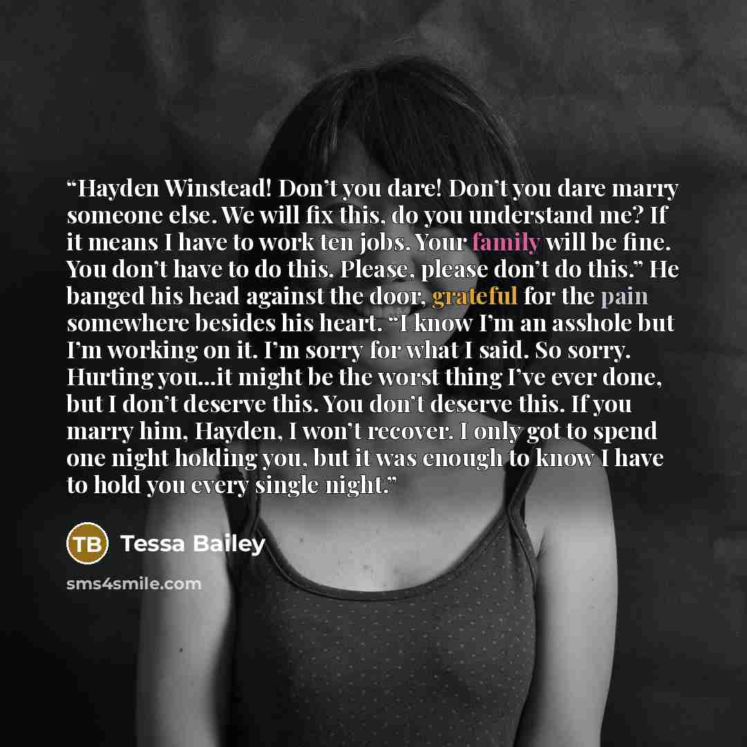 “Hayden Winstead! Don’t you dare! Don’t you dare marry someone else. We will fix this, do you understand me? If it means I have to work ten jobs. Your family will be fine. You don’t have to do this. Please, please don’t do this.” He banged his head against the door, grateful for the pain somewhere…” quote by Tessa Bailey