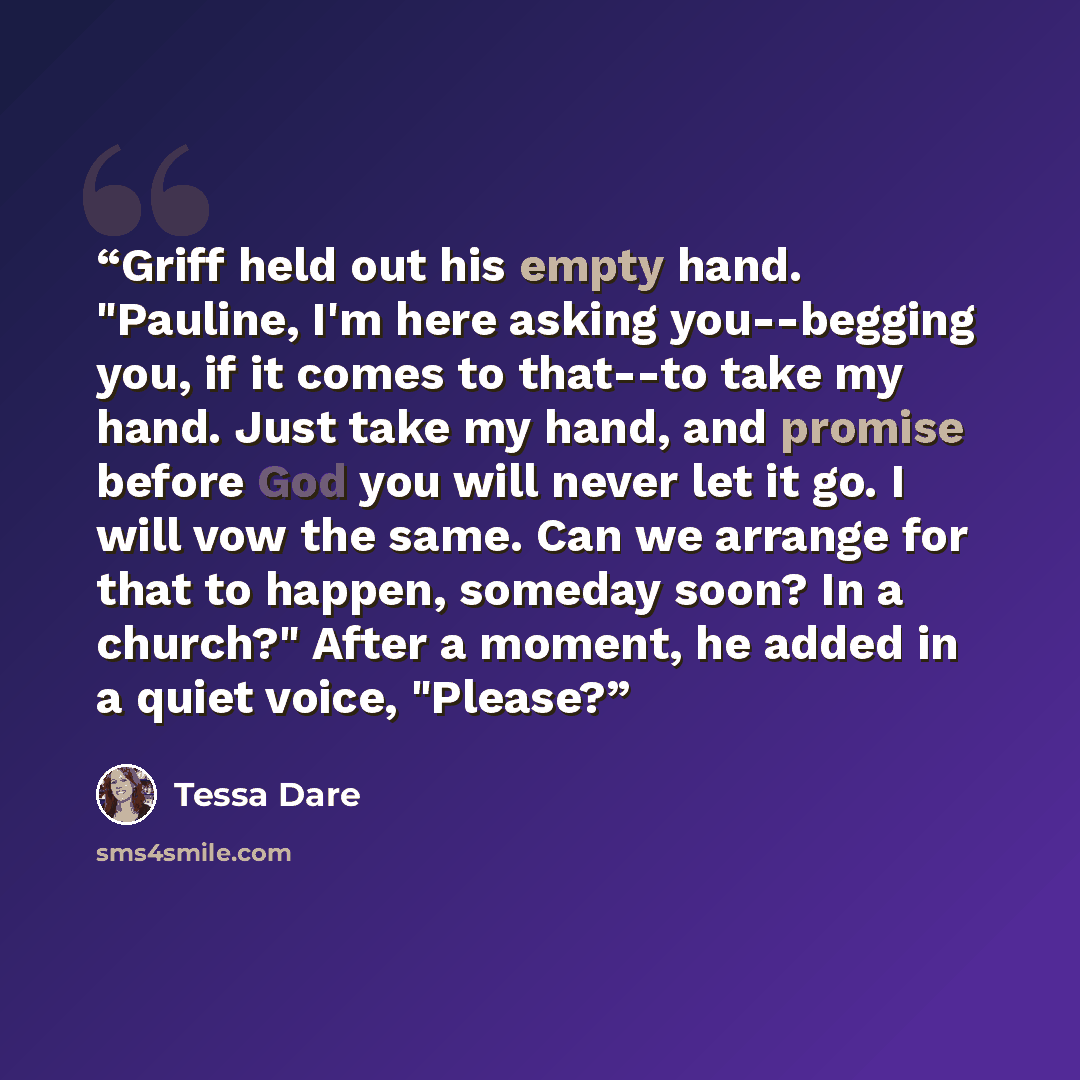 “Griff held out his empty hand. "Pauline, I'm here asking you--begging you, if it comes to that--to take my hand. Just take my hand, and promise before God you will never let it go. I will vow the same. Can we arrange for that to happen, someday soon? In a church?" After a moment, he added in a…” quote by Tessa Dare