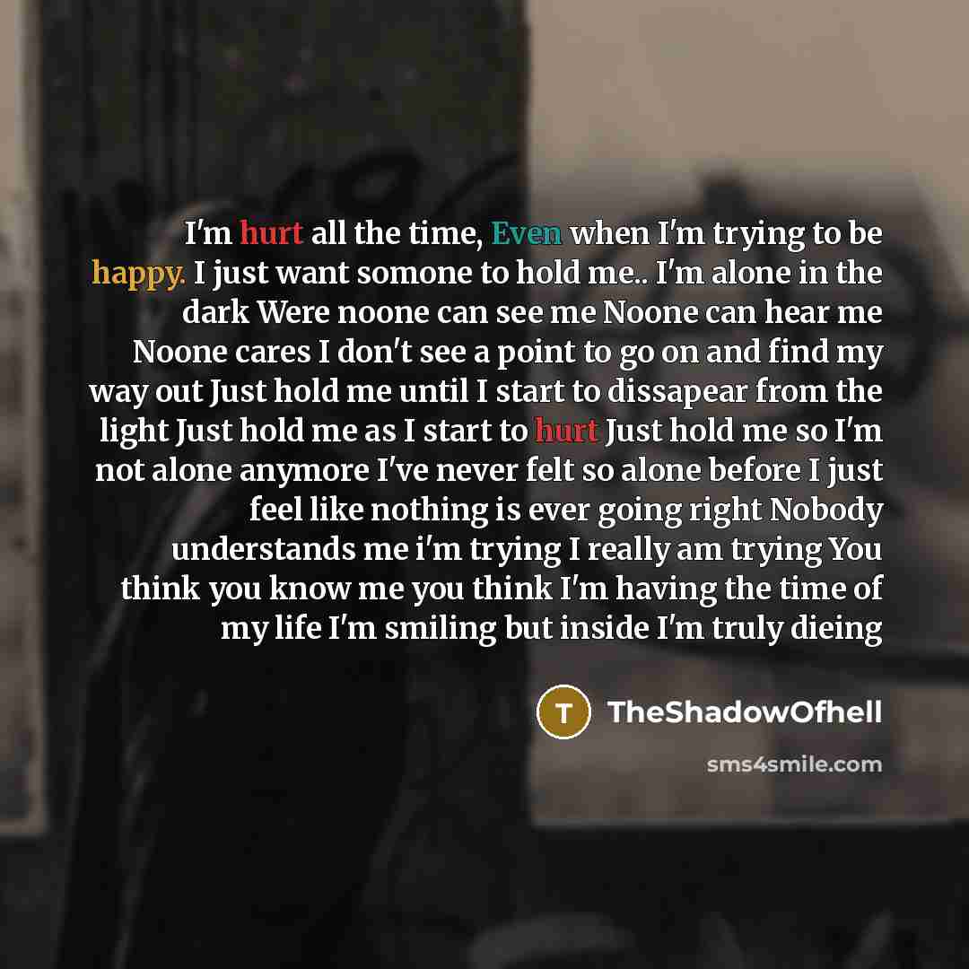 “I'm hurt all the time, Even when I'm trying to be happy. I just want somone to hold me.. I'm alone in the dark Were noone can see me Noone can hear me Noone cares I don't see a point to go on and find my way out Just hold me until I start to dissapear from the light Just hold me as I start to hurt…” quote by TheShadowOfhell