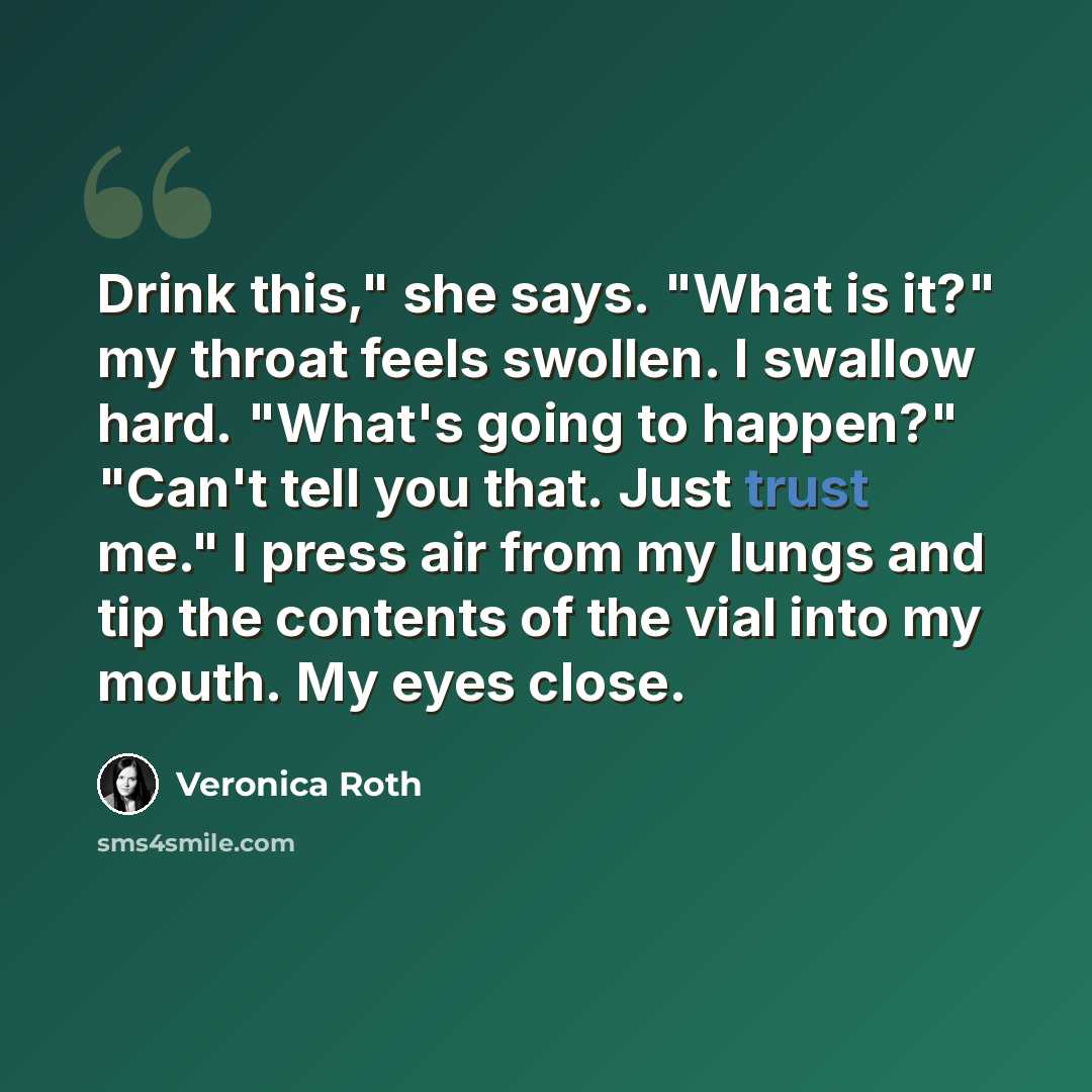 “Drink this," she says. "What is it?" my throat feels swollen. I swallow hard. "What's going to happen?" "Can't tell you that. Just trust me." I press air from my lungs and tip the contents of the vial into my mouth. My eyes close.” quote by Veronica Roth