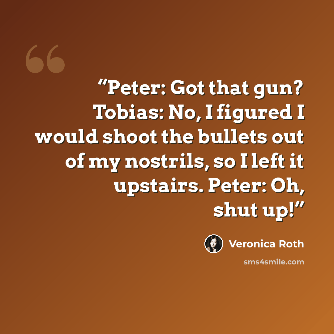 “Peter: Got that gun? Tobias: No, I figured I would shoot the bullets out of my nostrils, so I left it upstairs. Peter: Oh, shut up!” quote by Veronica Roth