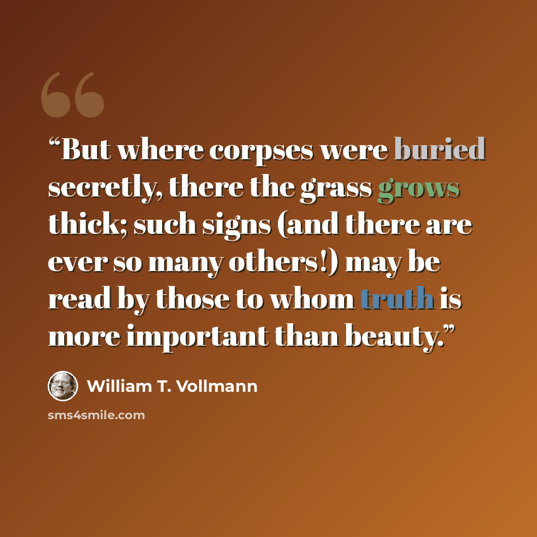 “But where corpses were buried secretly, there the grass grows thick; such signs (and there are ever so many others!) may be read by those to whom truth is more important than beauty.” quote by William T. Vollmann