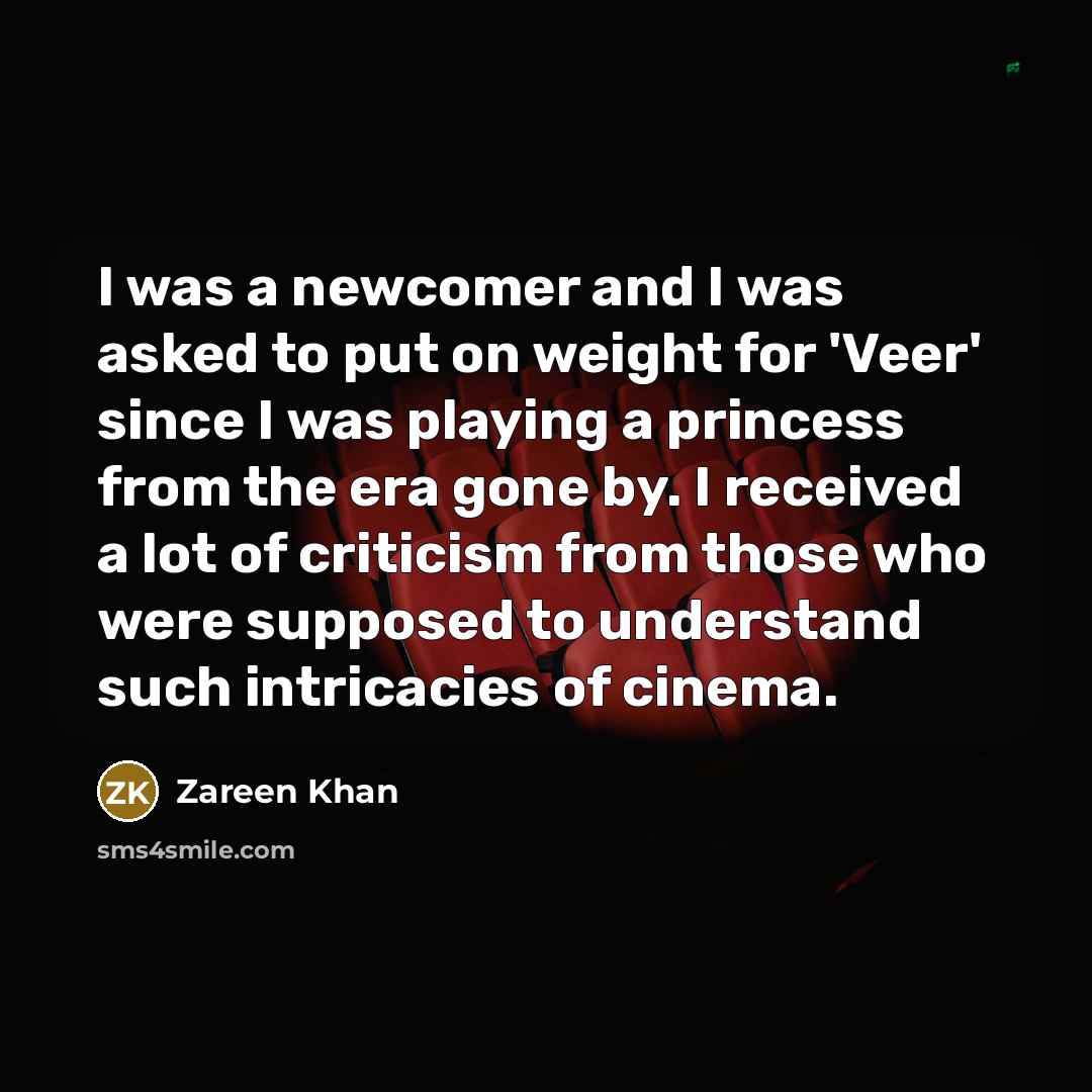 “I was a newcomer and I was asked to put on weight for 'Veer' since I was playing a princess from the era gone by. I received a lot of criticism from those who were supposed to understand such intricacies of cinema.” quote by Zareen Khan