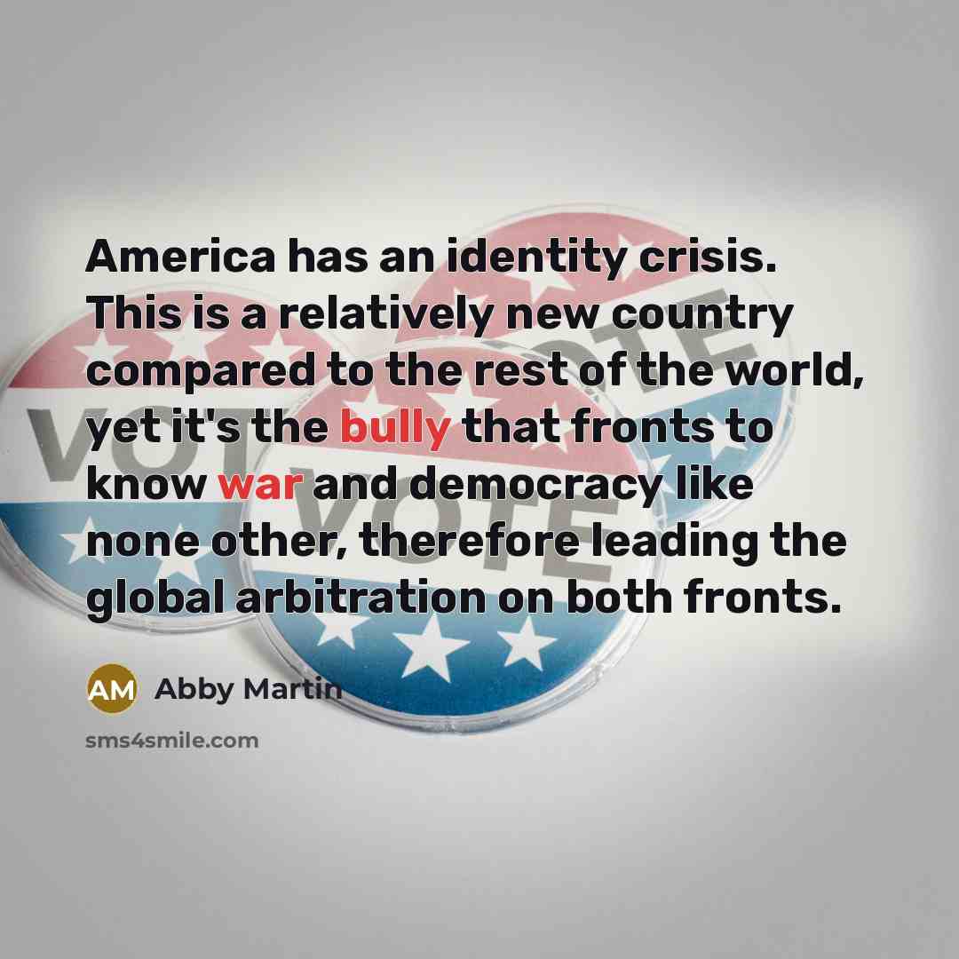 “America has an identity crisis. This is a relatively new country compared to the rest of the world, yet it's the bully that fronts to know war and democracy like none other, therefore leading the global arbitration on both fronts.” quote by Abby Martin