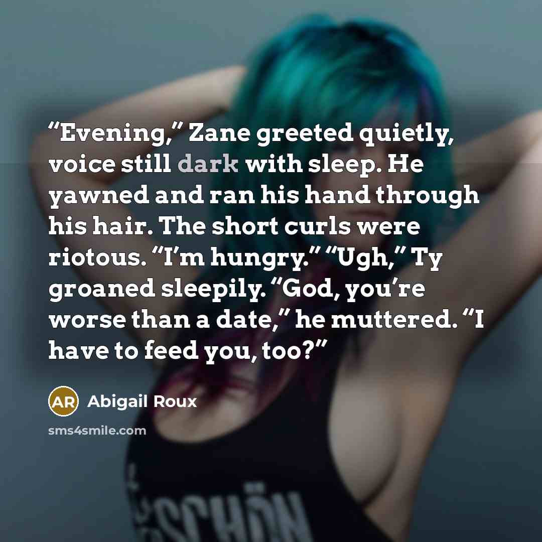 “Evening,” Zane greeted quietly, voice still dark with sleep. He yawned and ran his hand through his hair. The short curls were riotous. “I’m hungry.” “Ugh,” Ty groaned sleepily. “God, you’re worse than a date,” he muttered. “I have to feed you, too?” quote by Abigail Roux