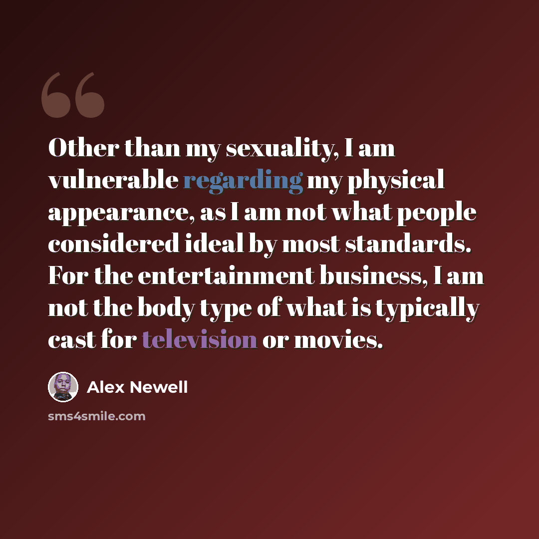 “Other than my sexuality, I am vulnerable regarding my physical appearance, as I am not what people considered ideal by most standards. For the entertainment business, I am not the body type of what is typically cast for television or movies.” quote by Alex Newell
