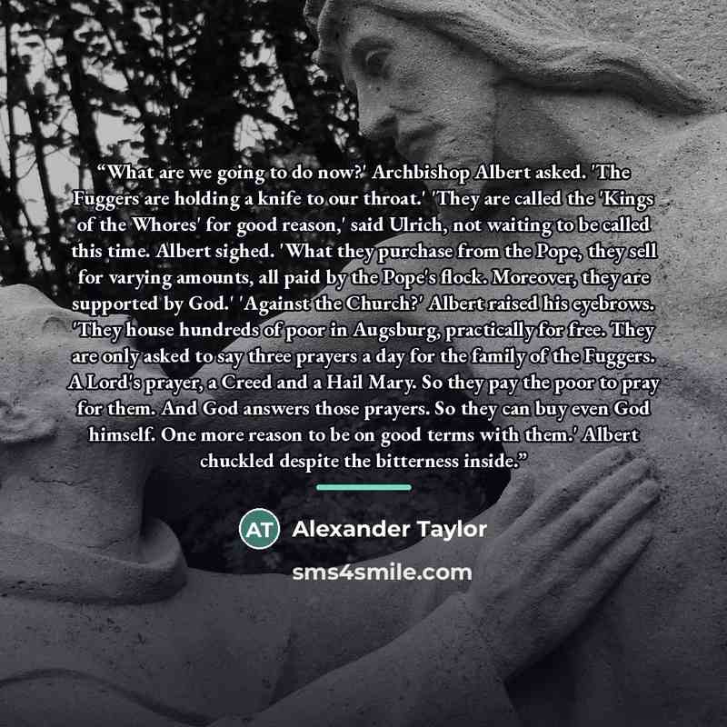 “What are we going to do now?' Archbishop Albert asked. 'The Fuggers are holding a knife to our throat.' 'They are called the 'Kings of the Whores' for good reason,' said Ulrich, not waiting to be called this time. Albert sighed. 'What they purchase from the Pope, they sell for varying amounts, all…” quote by Alexander Taylor