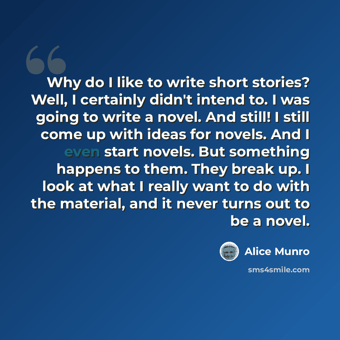 “Why do I like to write short stories? Well, I certainly didn't intend to. I was going to write a novel. And still! I still come up with ideas for novels. And I even start novels. But something happens to them. They break up. I look at what I really want to do with the material, and it never turns…” quote by Alice Munro