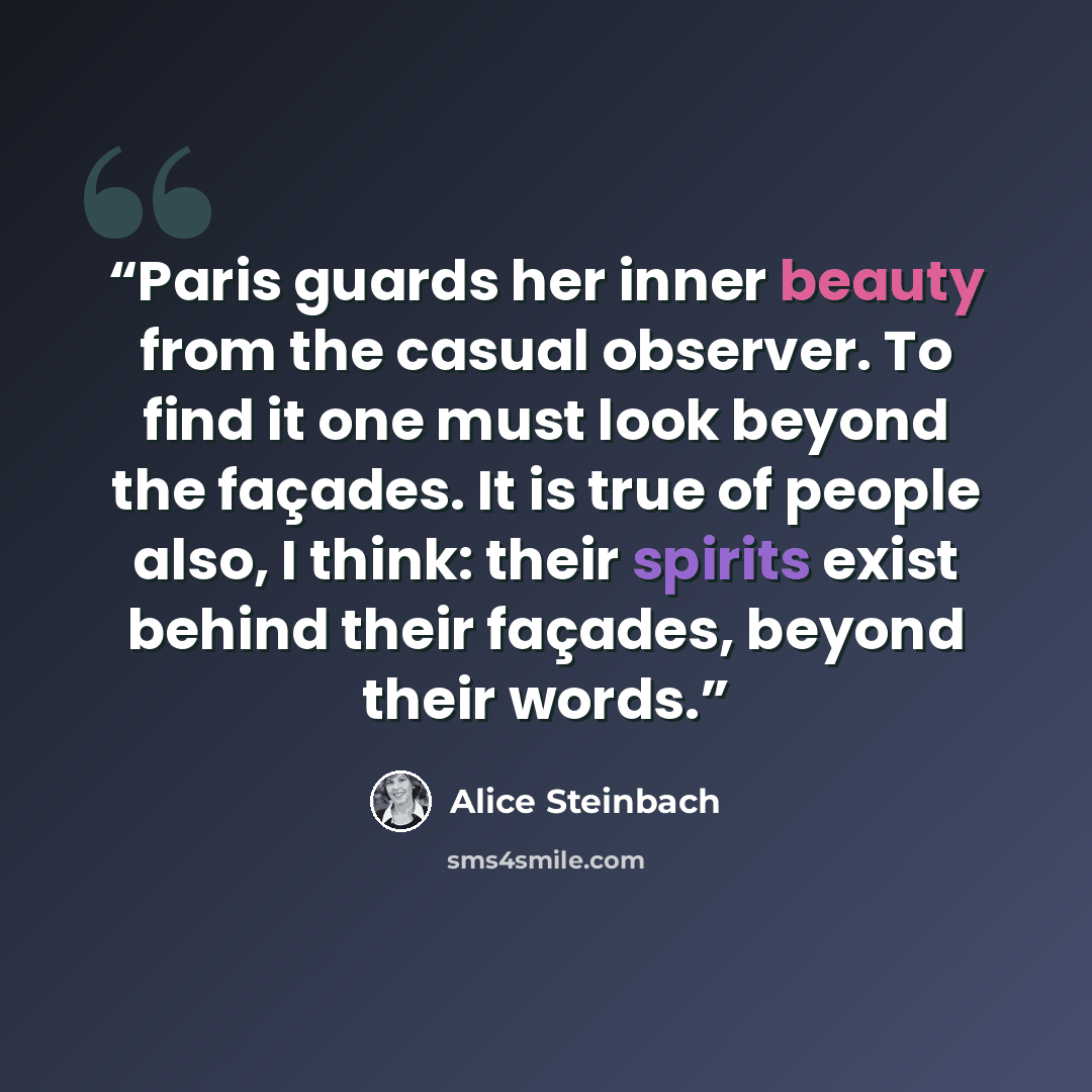 “Paris guards her inner beauty from the casual observer. To find it one must look beyond the façades. It is true of people also, I think: their spirits exist behind their façades, beyond their words.” quote by Alice Steinbach