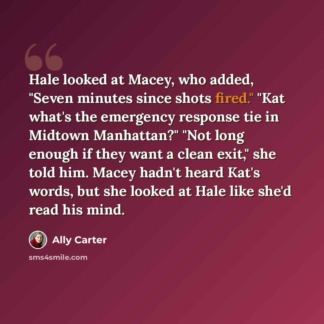 “Hale looked at Macey, who added, "Seven minutes since shots fired." "Kat what's the emergency response tie in Midtown Manhattan?" "Not long enough if they want a clean exit," she told him. Macey hadn't heard Kat's words, but she looked at Hale like she'd read his mind.” quote by Ally Carter