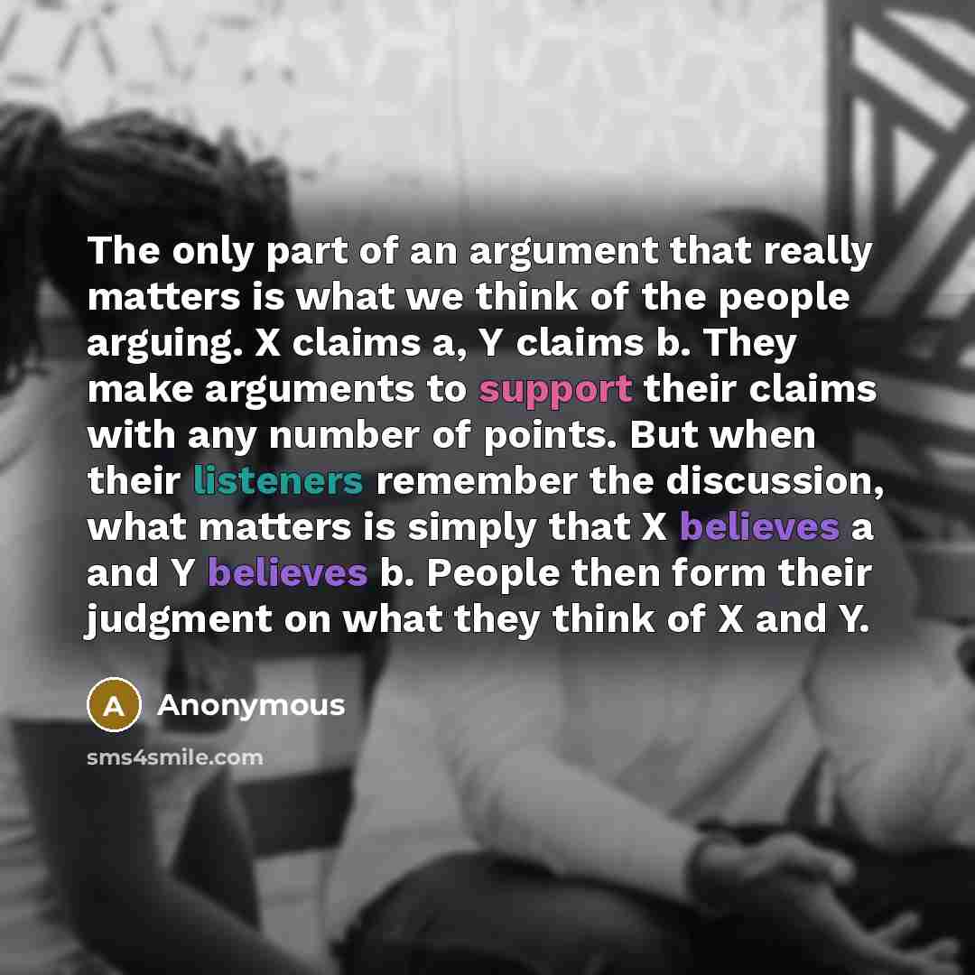 “The only part of an argument that really matters is what we think of the people arguing. X claims a, Y claims b. They make arguments to support their claims with any number of points. But when their listeners remember the discussion, what matters is simply that X believes a and Y believes b…” quote by Anonymous