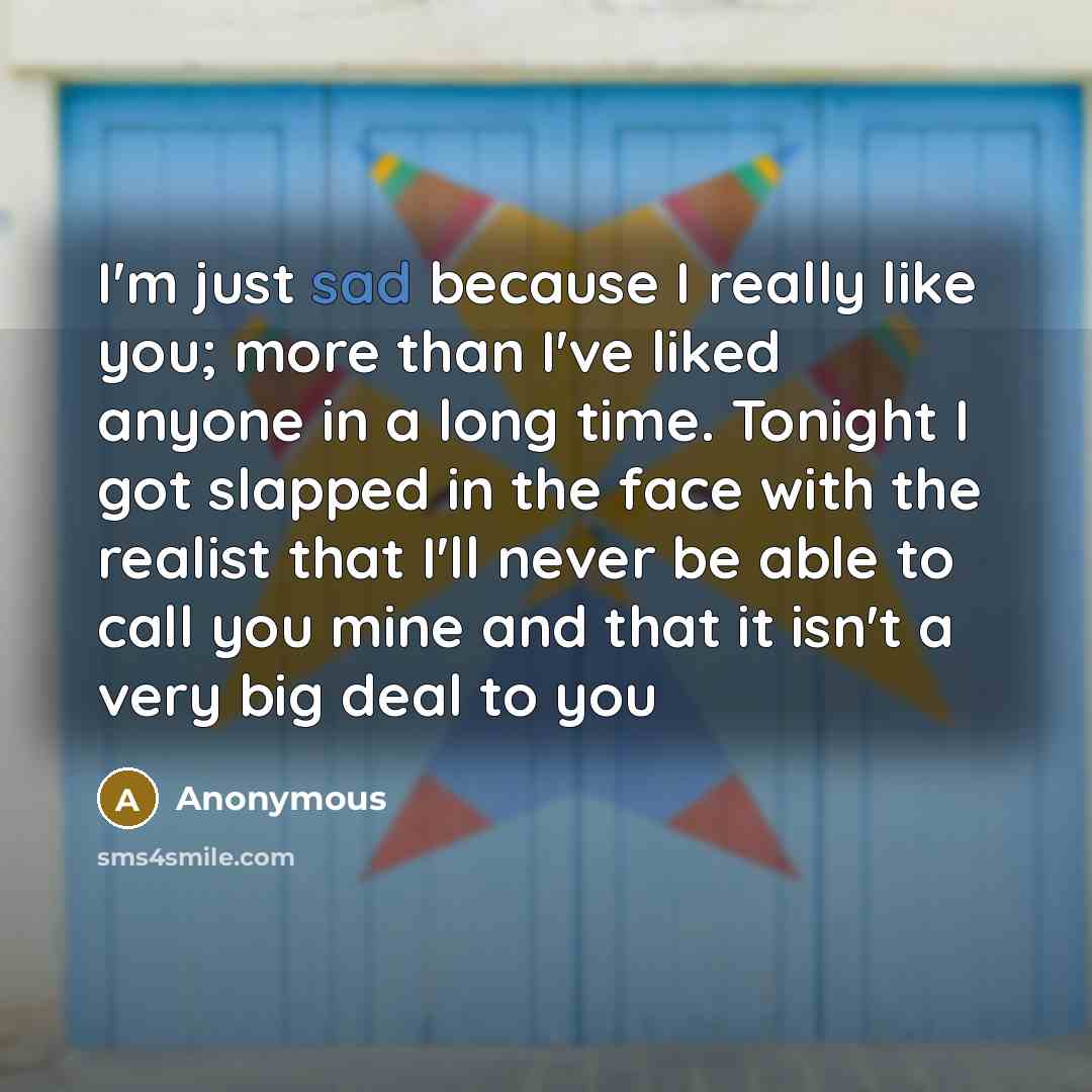 “I'm just sad because I really like you; more than I've liked anyone in a long time. Tonight I got slapped in the face with the realist that I'll never be able to call you mine and that it isn't a very big deal to you” quote by Anonymous
