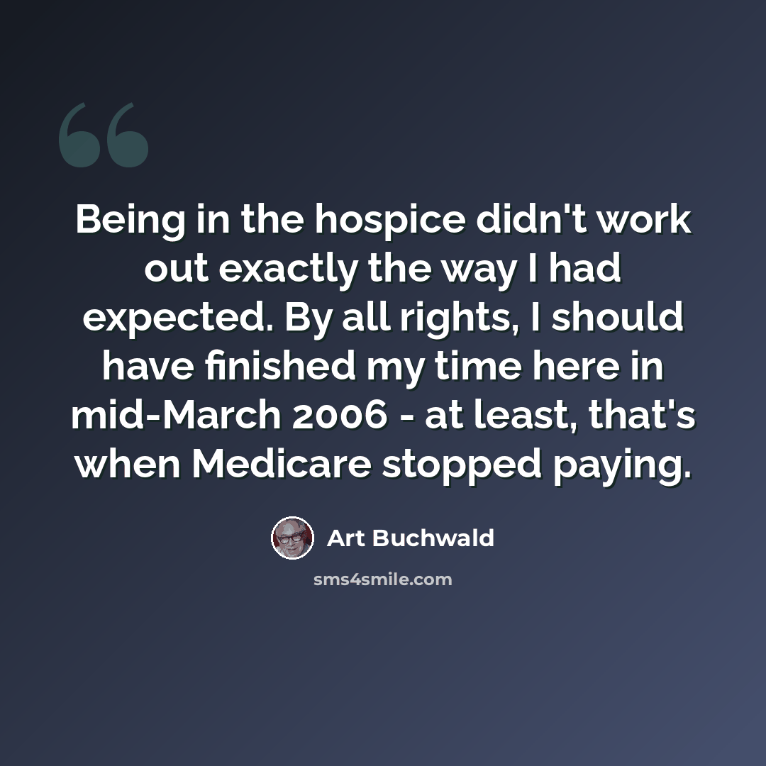 “Being in the hospice didn't work out exactly the way I had expected. By all rights, I should have finished my time here in mid-March 2006 - at least, that's when Medicare stopped paying.” quote by Art Buchwald