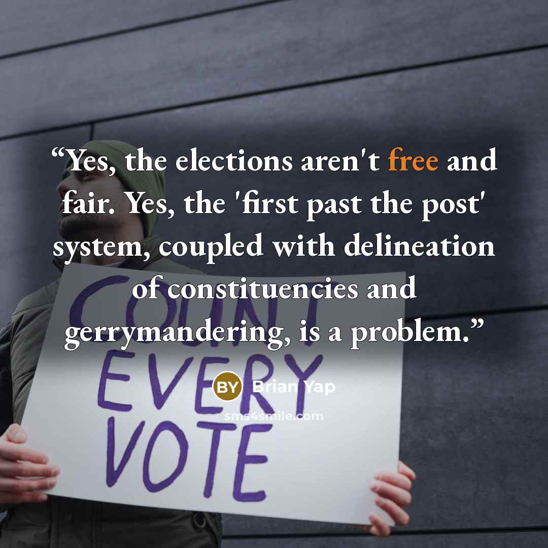 “Yes, the elections aren't free and fair. Yes, the 'first past the post' system, coupled with delineation of constituencies and gerrymandering, is a problem.” quote by Brian Yap