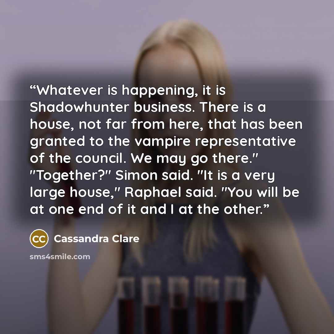 “Whatever is happening, it is Shadowhunter business. There is a house, not far from here, that has been granted to the vampire representative of the council. We may go there." "Together?" Simon said. "It is a very large house," Raphael said. "You will be at one end of it and I at the other.” quote by Cassandra Clare